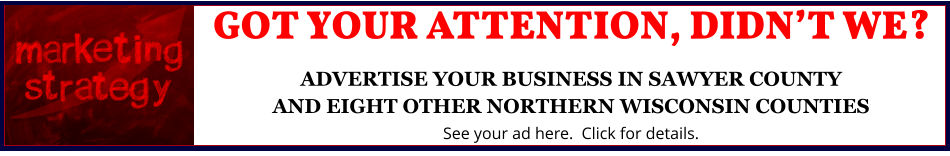 GOT YOUR ATTENTION, DIDN’T WE?ADVERTISE YOUR BUSINESS IN SAWYER COUNTYAND EIGHT OTHER NORTHERN WISCONSIN COUNTIES See your ad here.  Click for details.