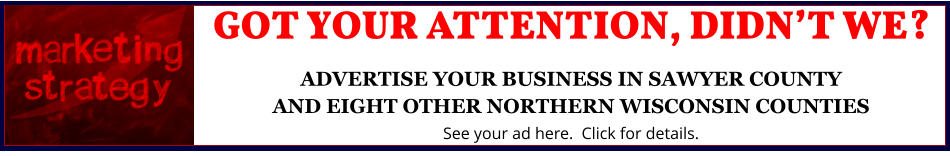 GOT YOUR ATTENTION, DIDNâ€™T WE?ADVERTISE YOUR BUSINESS IN SAWYER COUNTYAND EIGHT OTHER NORTHERN WISCONSIN COUNTIES See your ad here.  Click for details.